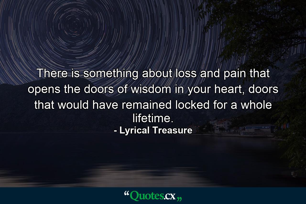 There is something about loss and pain that opens the doors of wisdom in your heart, doors that would have remained locked for a whole lifetime. - Quote by Lyrical Treasure