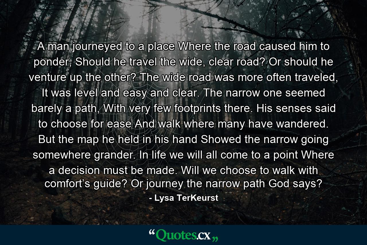 A man journeyed to a place Where the road caused him to ponder, Should he travel the wide, clear road? Or should he venture up the other? The wide road was more often traveled, It was level and easy and clear. The narrow one seemed barely a path, With very few footprints there. His senses said to choose for ease And walk where many have wandered. But the map he held in his hand Showed the narrow going somewhere grander. In life we will all come to a point Where a decision must be made. Will we choose to walk with comfort’s guide? Or journey the narrow path God says? - Quote by Lysa TerKeurst