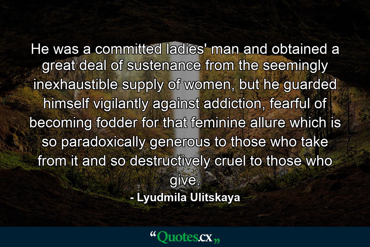 He was a committed ladies' man and obtained a great deal of sustenance from the seemingly inexhaustible supply of women, but he guarded himself vigilantly against addiction, fearful of becoming fodder for that feminine allure which is so paradoxically generous to those who take from it and so destructively cruel to those who give. - Quote by Lyudmila Ulitskaya