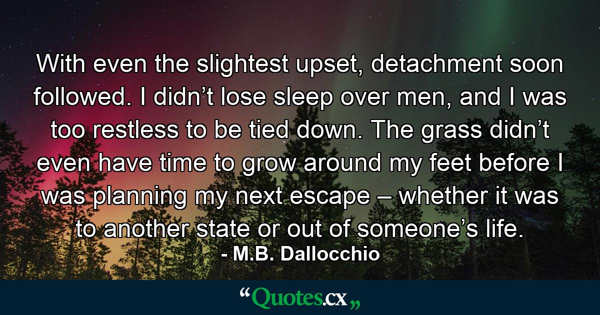 With even the slightest upset, detachment soon followed. I didn’t lose sleep over men, and I was too restless to be tied down. The grass didn’t even have time to grow around my feet before I was planning my next escape – whether it was to another state or out of someone’s life. - Quote by M.B. Dallocchio