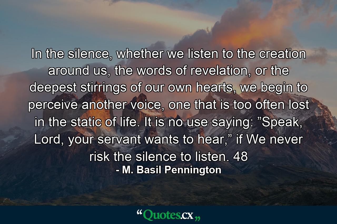 In the silence, whether we listen to the creation around us, the words of revelation, or the deepest stirrings of our own hearts, we begin to perceive another voice, one that is too often lost in the static of life. It is no use saying: ”Speak, Lord, your servant wants to hear,” if We never risk the silence to listen. 48 - Quote by M. Basil Pennington