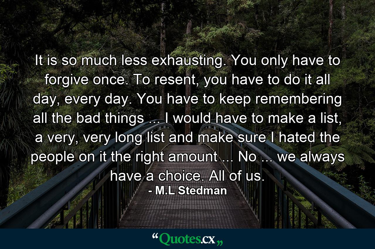 It is so much less exhausting. You only have to forgive once. To resent, you have to do it all day, every day. You have to keep remembering all the bad things ... I would have to make a list, a very, very long list and make sure I hated the people on it the right amount ... No ... we always have a choice. All of us. - Quote by M.L Stedman