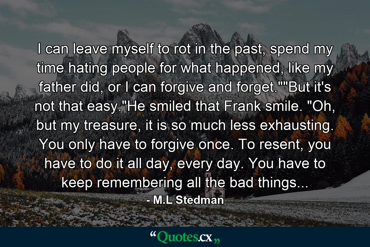 I can leave myself to rot in the past, spend my time hating people for what happened, like my father did, or I can forgive and forget.