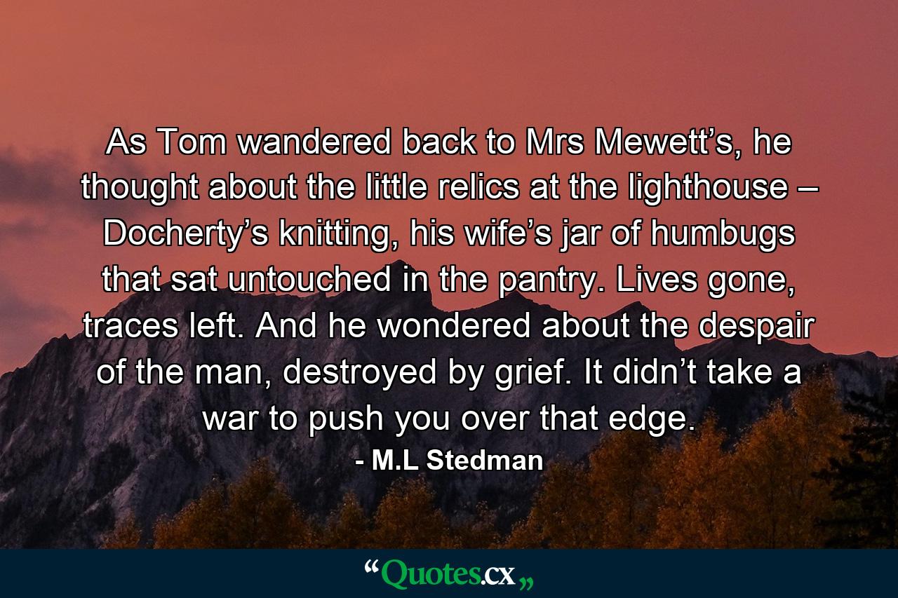 As Tom wandered back to Mrs Mewett’s, he thought about the little relics at the lighthouse – Docherty’s knitting, his wife’s jar of humbugs that sat untouched in the pantry. Lives gone, traces left. And he wondered about the despair of the man, destroyed by grief. It didn’t take a war to push you over that edge. - Quote by M.L Stedman