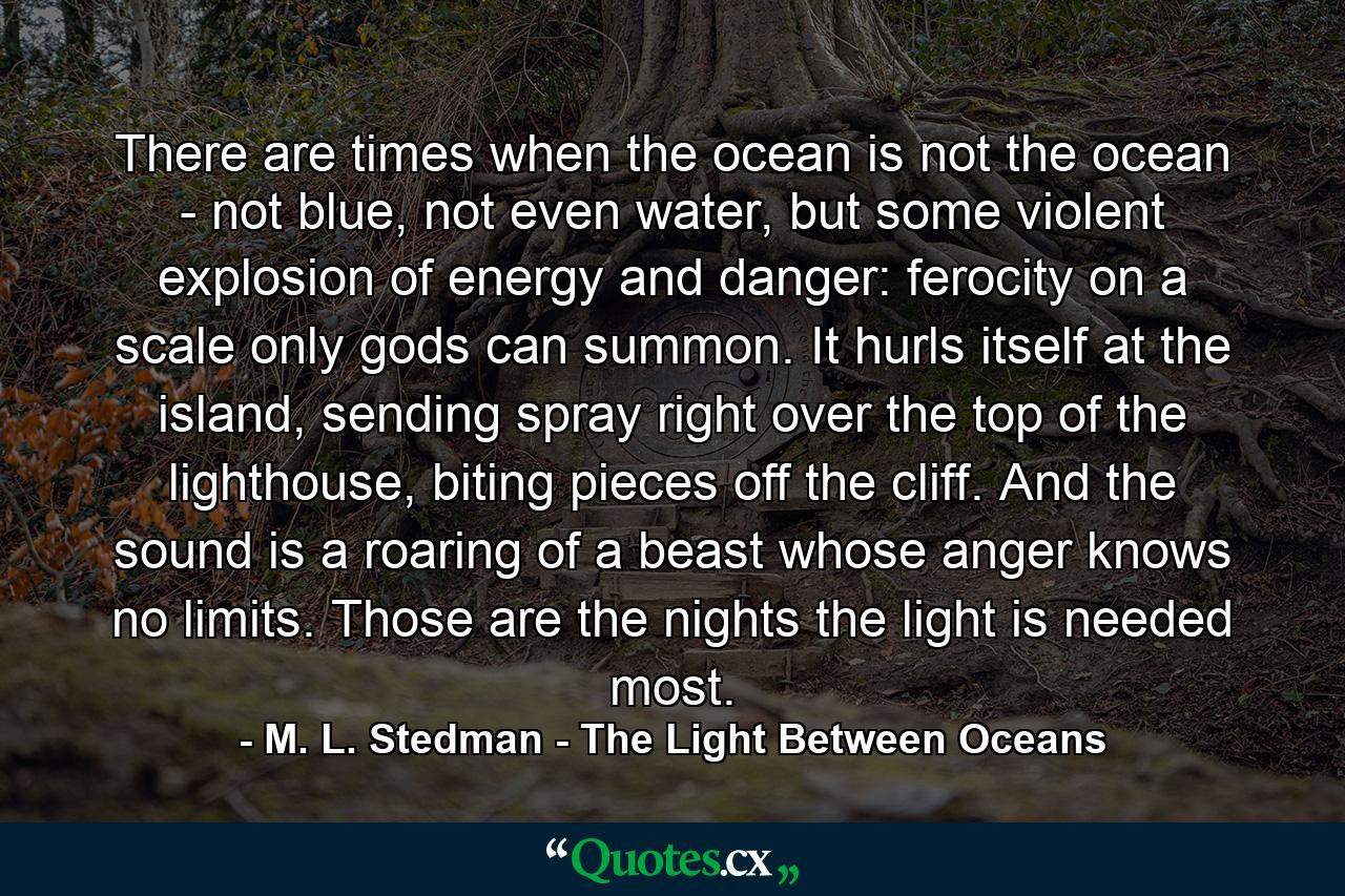 There are times when the ocean is not the ocean - not blue, not even water, but some violent explosion of energy and danger: ferocity on a scale only gods can summon. It hurls itself at the island, sending spray right over the top of the lighthouse, biting pieces off the cliff. And the sound is a roaring of a beast whose anger knows no limits. Those are the nights the light is needed most. - Quote by M. L. Stedman - The Light Between Oceans