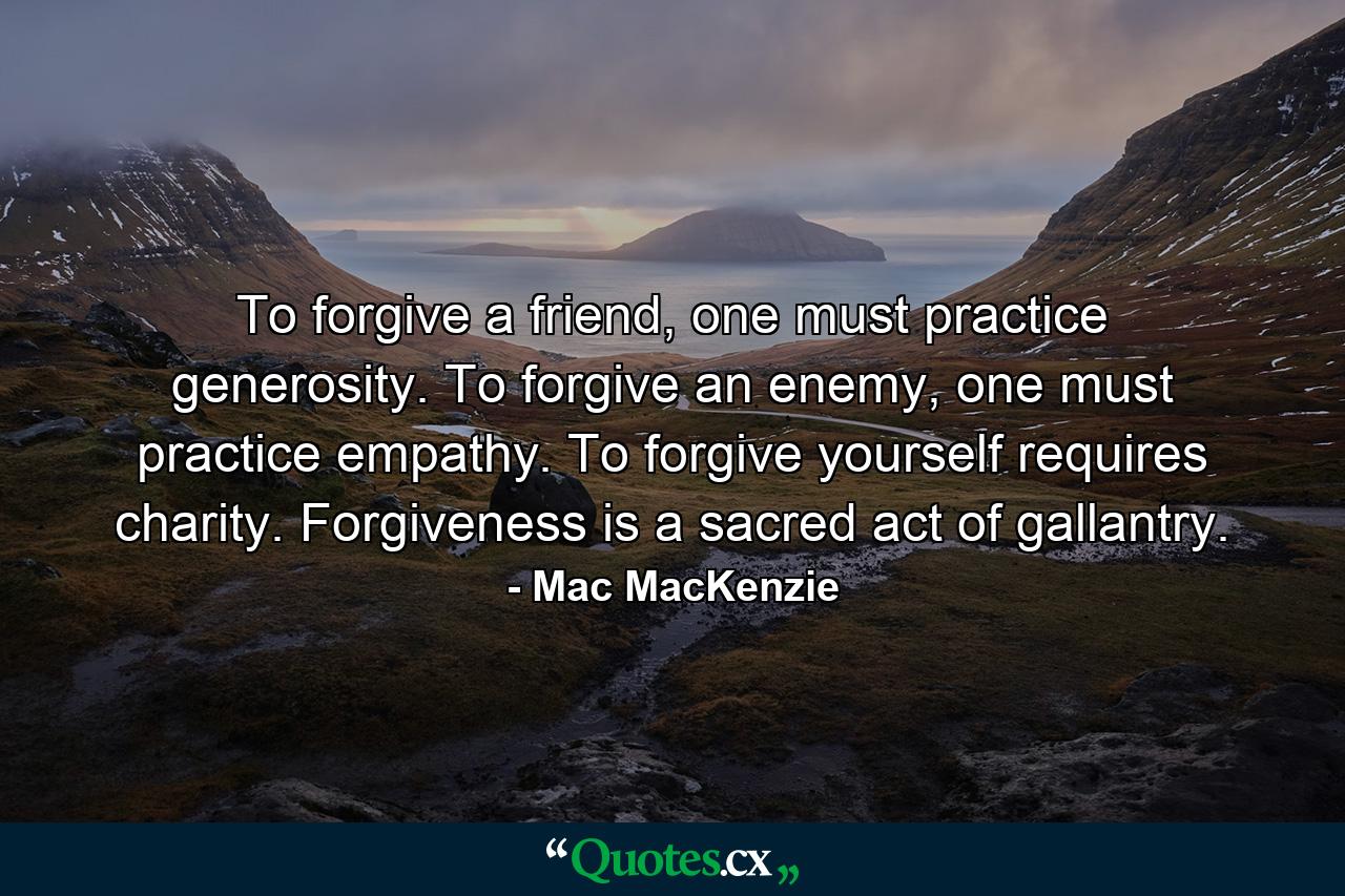 To forgive a friend, one must practice generosity. To forgive an enemy, one must practice empathy. To forgive yourself requires charity. Forgiveness is a sacred act of gallantry. - Quote by Mac MacKenzie