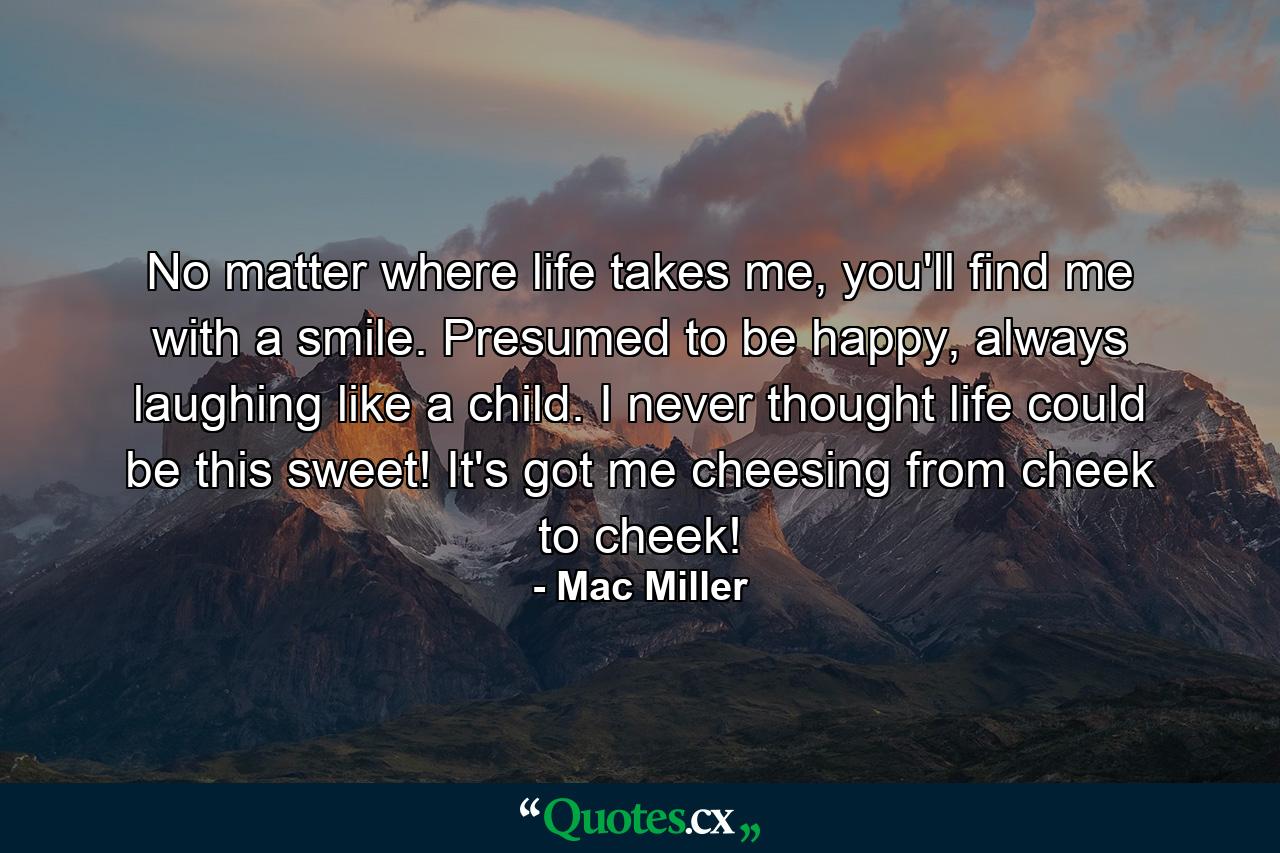 No matter where life takes me, you'll find me with a smile. Presumed to be happy, always laughing like a child. I never thought life could be this sweet! It's got me cheesing from cheek to cheek! - Quote by Mac Miller