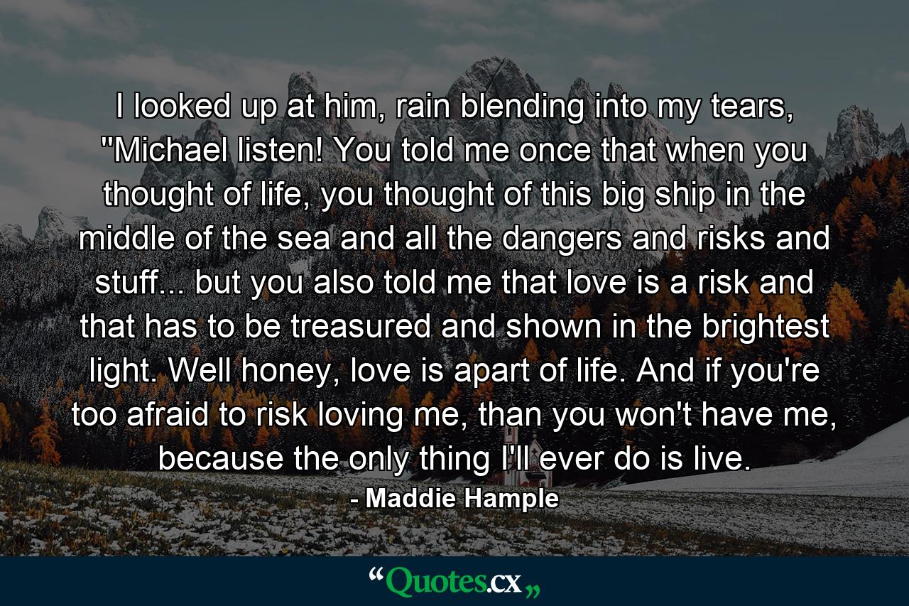 I looked up at him, rain blending into my tears, ''Michael listen! You told me once that when you thought of life, you thought of this big ship in the middle of the sea and all the dangers and risks and stuff... but you also told me that love is a risk and that has to be treasured and shown in the brightest light. Well honey, love is apart of life. And if you're too afraid to risk loving me, than you won't have me, because the only thing I'll ever do is live. - Quote by Maddie Hample