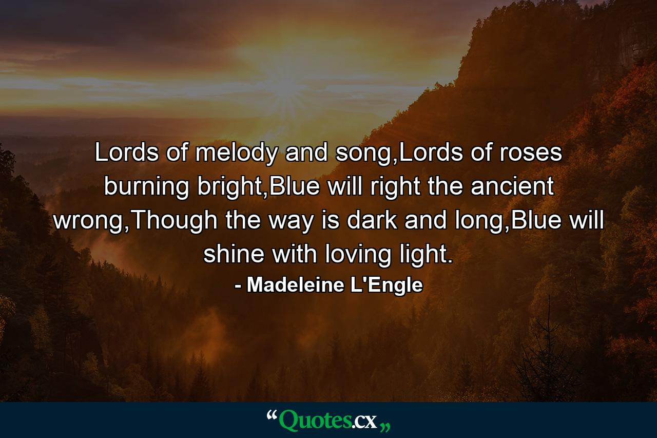 Lords of melody and song,Lords of roses burning bright,Blue will right the ancient wrong,Though the way is dark and long,Blue will shine with loving light. - Quote by Madeleine L'Engle