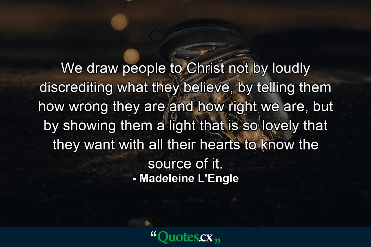 We draw people to Christ not by loudly discrediting what they believe, by telling them how wrong they are and how right we are, but by showing them a light that is so lovely that they want with all their hearts to know the source of it. - Quote by Madeleine L'Engle