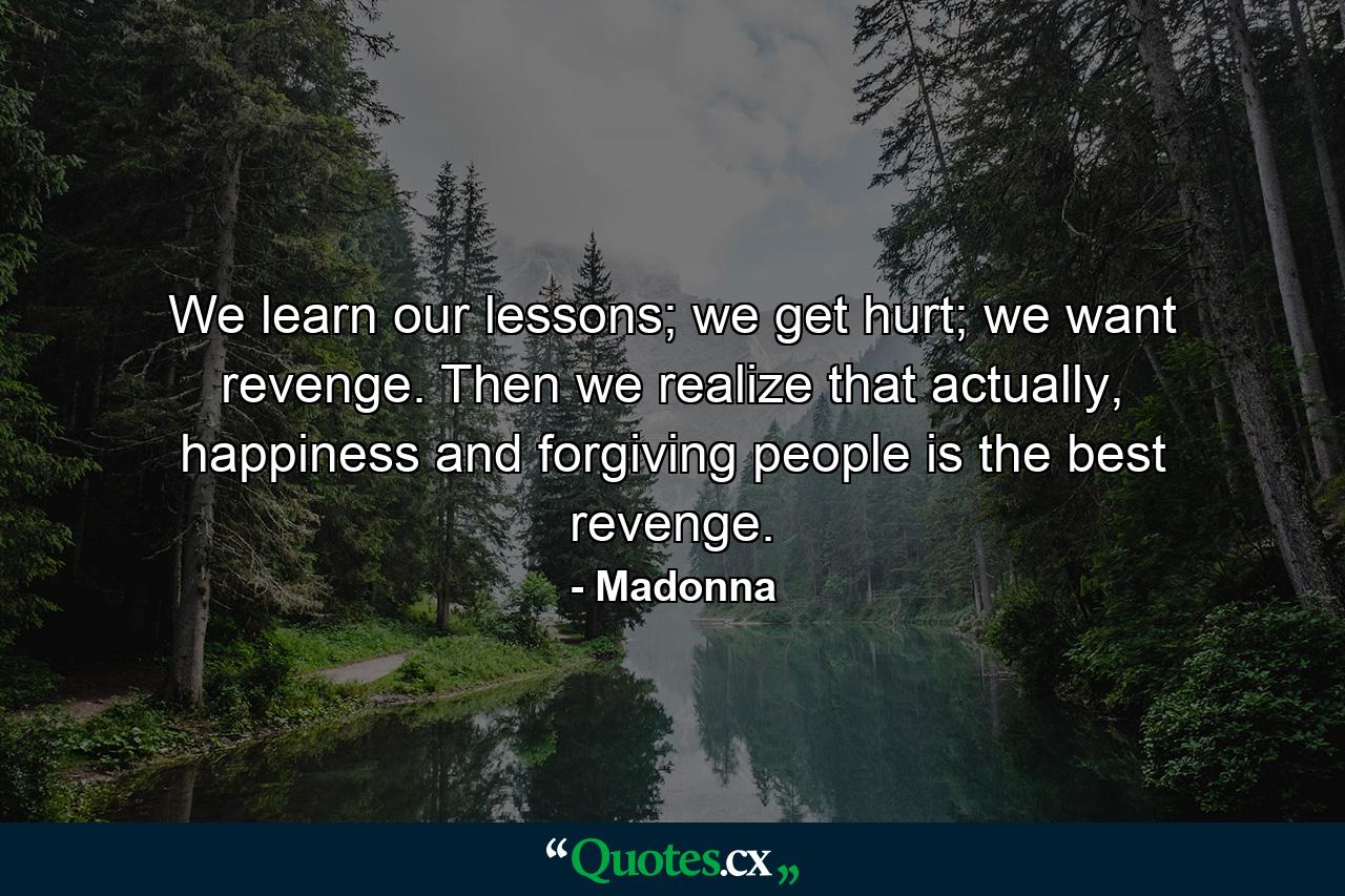 We learn our lessons; we get hurt; we want revenge. Then we realize that actually, happiness and forgiving people is the best revenge. - Quote by Madonna