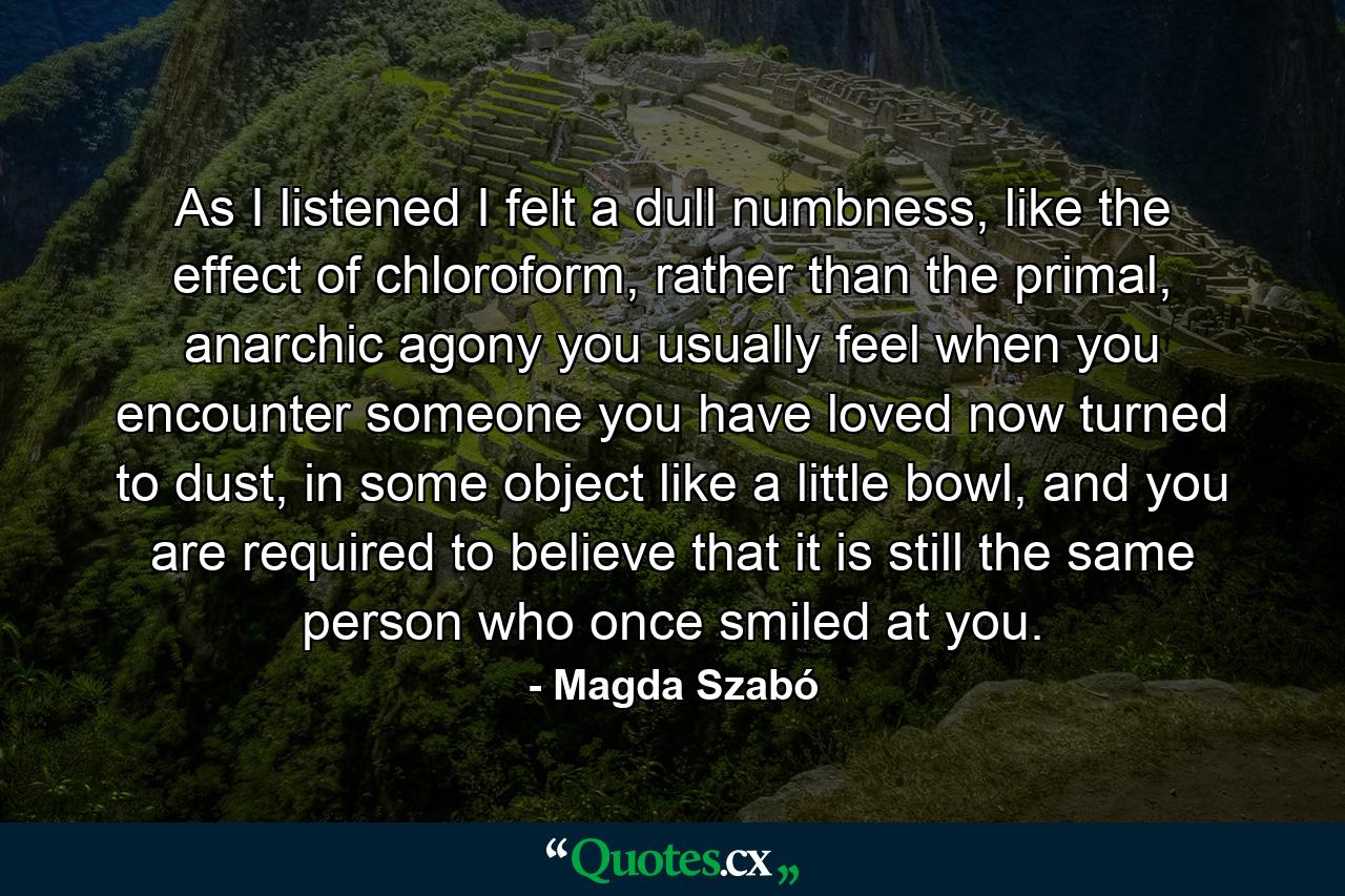 As I listened I felt a dull numbness, like the effect of chloroform, rather than the primal, anarchic agony you usually feel when you encounter someone you have loved now turned to dust, in some object like a little bowl, and you are required to believe that it is still the same person who once smiled at you. - Quote by Magda Szabó