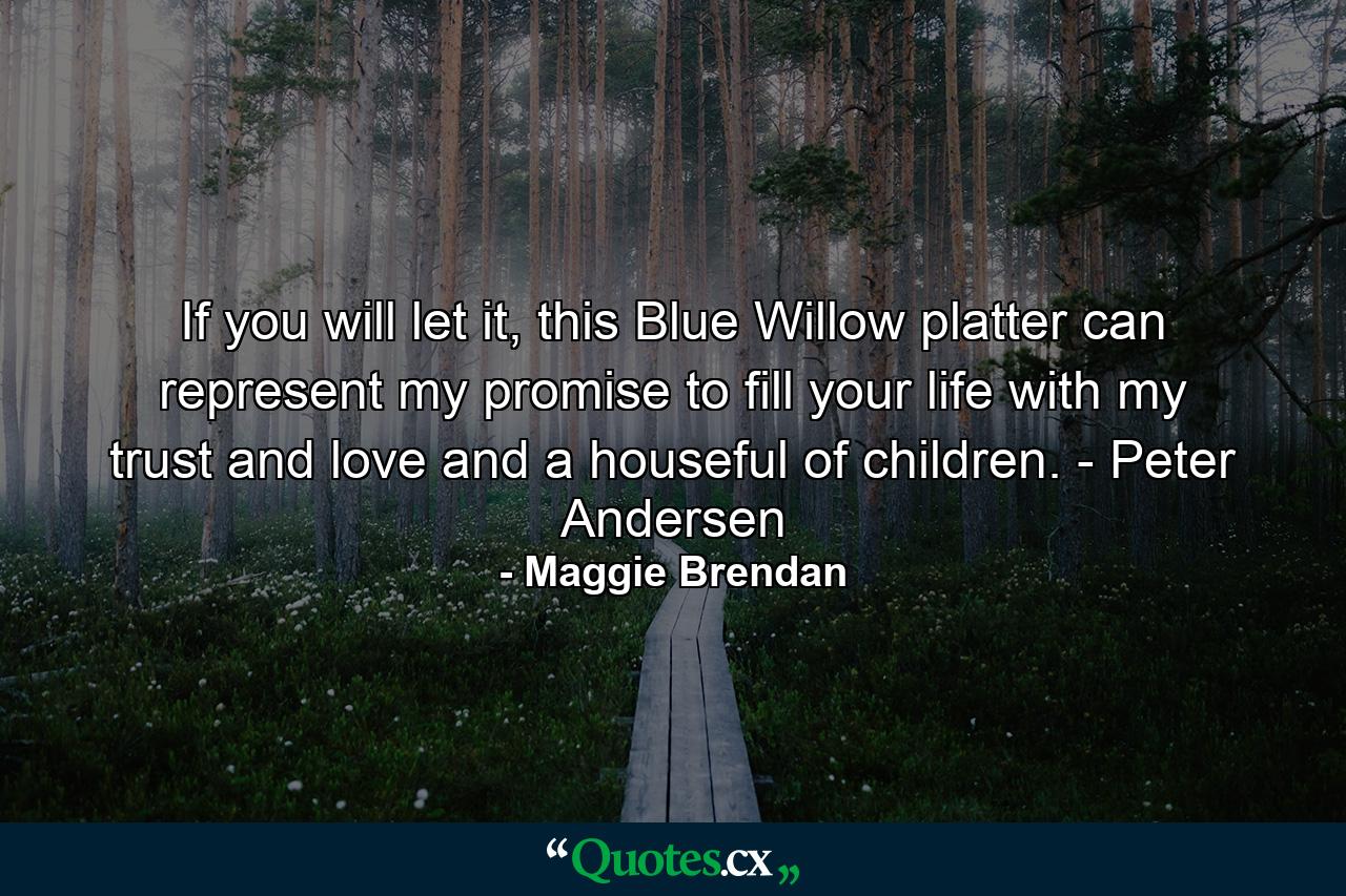 If you will let it, this Blue Willow platter can represent my promise to fill your life with my trust and love and a houseful of children. - Peter Andersen - Quote by Maggie Brendan