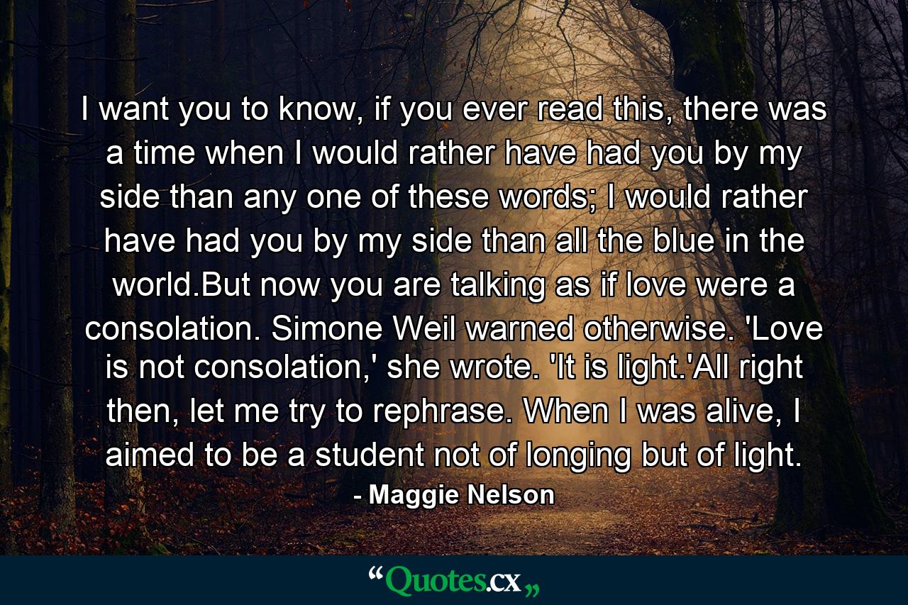 I want you to know, if you ever read this, there was a time when I would rather have had you by my side than any one of these words; I would rather have had you by my side than all the blue in the world.But now you are talking as if love were a consolation. Simone Weil warned otherwise. 'Love is not consolation,' she wrote. 'It is light.'All right then, let me try to rephrase. When I was alive, I aimed to be a student not of longing but of light. - Quote by Maggie Nelson