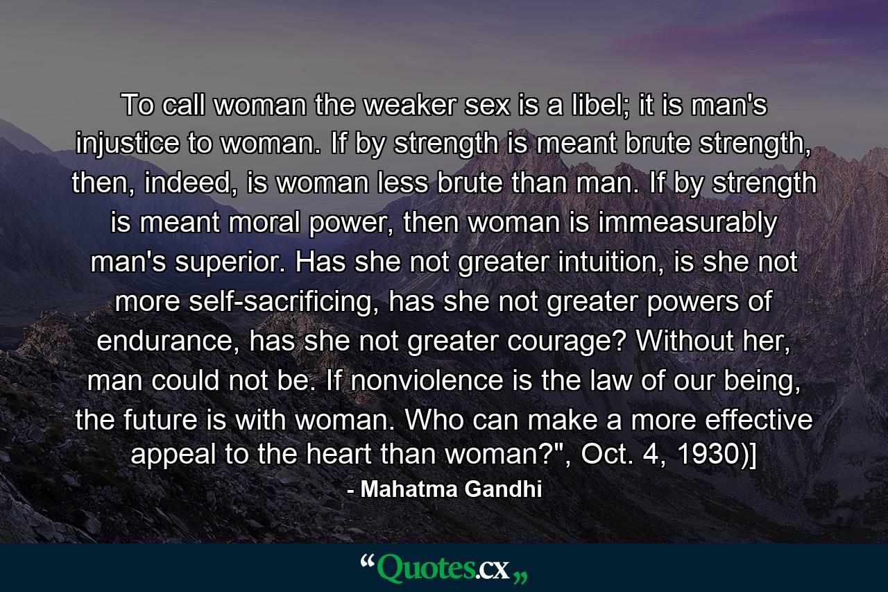 To call woman the weaker sex is a libel; it is man's injustice to woman. If by strength is meant brute strength, then, indeed, is woman less brute than man. If by strength is meant moral power, then woman is immeasurably man's superior. Has she not greater intuition, is she not more self-sacrificing, has she not greater powers of endurance, has she not greater courage? Without her, man could not be. If nonviolence is the law of our being, the future is with woman. Who can make a more effective appeal to the heart than woman?