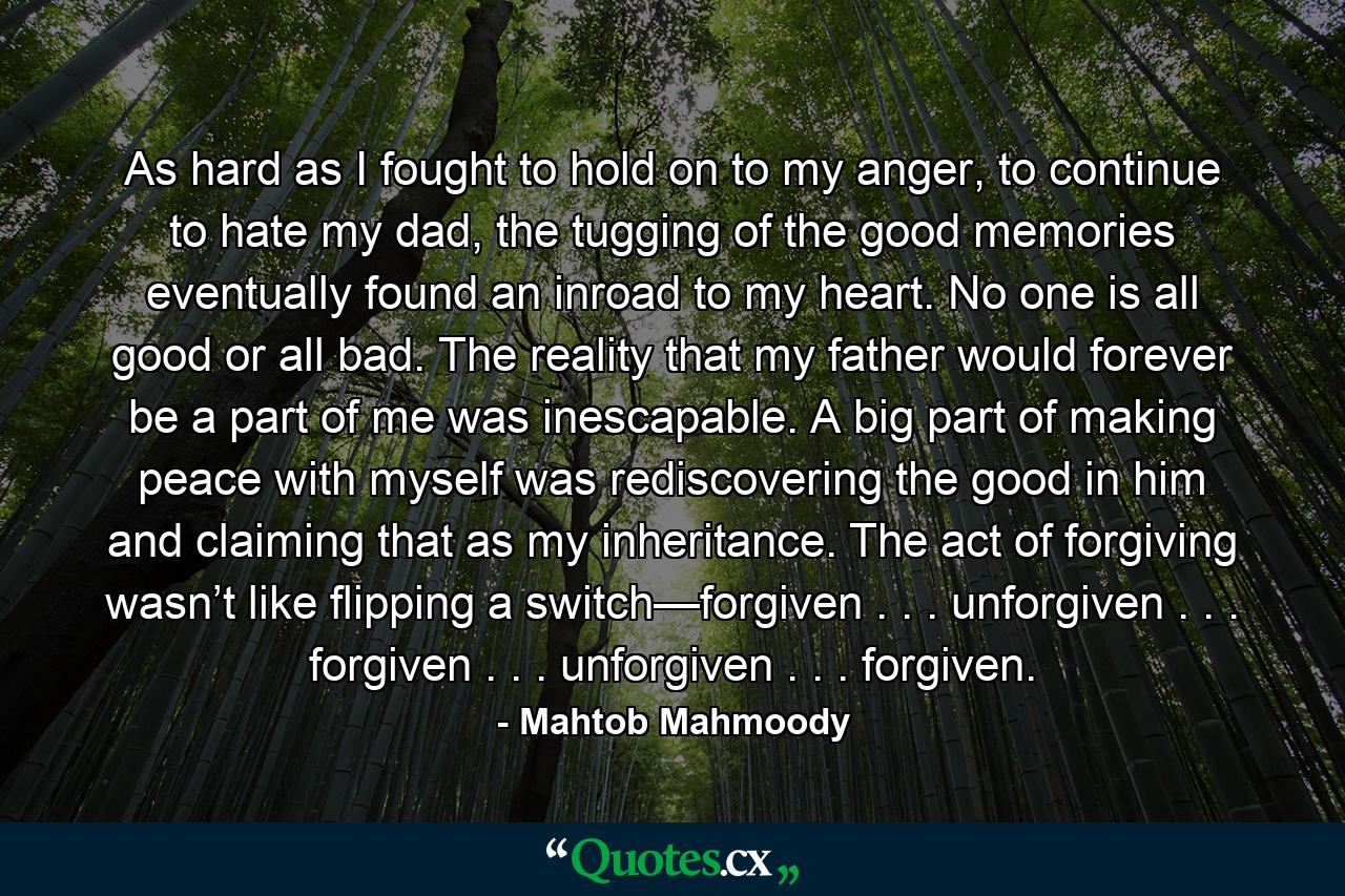 As hard as I fought to hold on to my anger, to continue to hate my dad, the tugging of the good memories eventually found an inroad to my heart. No one is all good or all bad. The reality that my father would forever be a part of me was inescapable. A big part of making peace with myself was rediscovering the good in him and claiming that as my inheritance. The act of forgiving wasn’t like flipping a switch—forgiven . . . unforgiven . . . forgiven . . . unforgiven . . . forgiven. - Quote by Mahtob Mahmoody