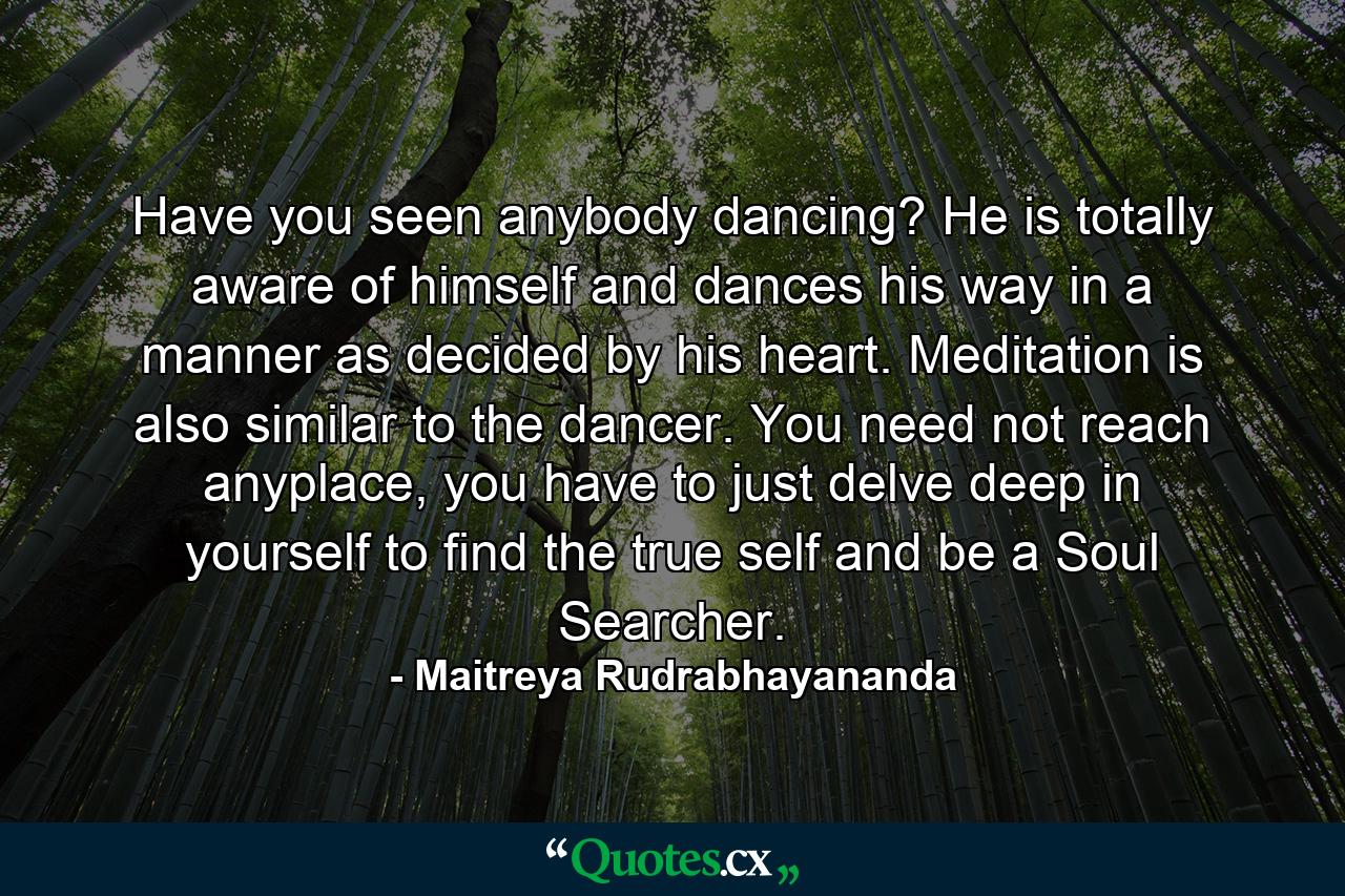 Have you seen anybody dancing? He is totally aware of himself and dances his way in a manner as decided by his heart. Meditation is also similar to the dancer. You need not reach anyplace, you have to just delve deep in yourself to find the true self and be a Soul Searcher. - Quote by Maitreya Rudrabhayananda