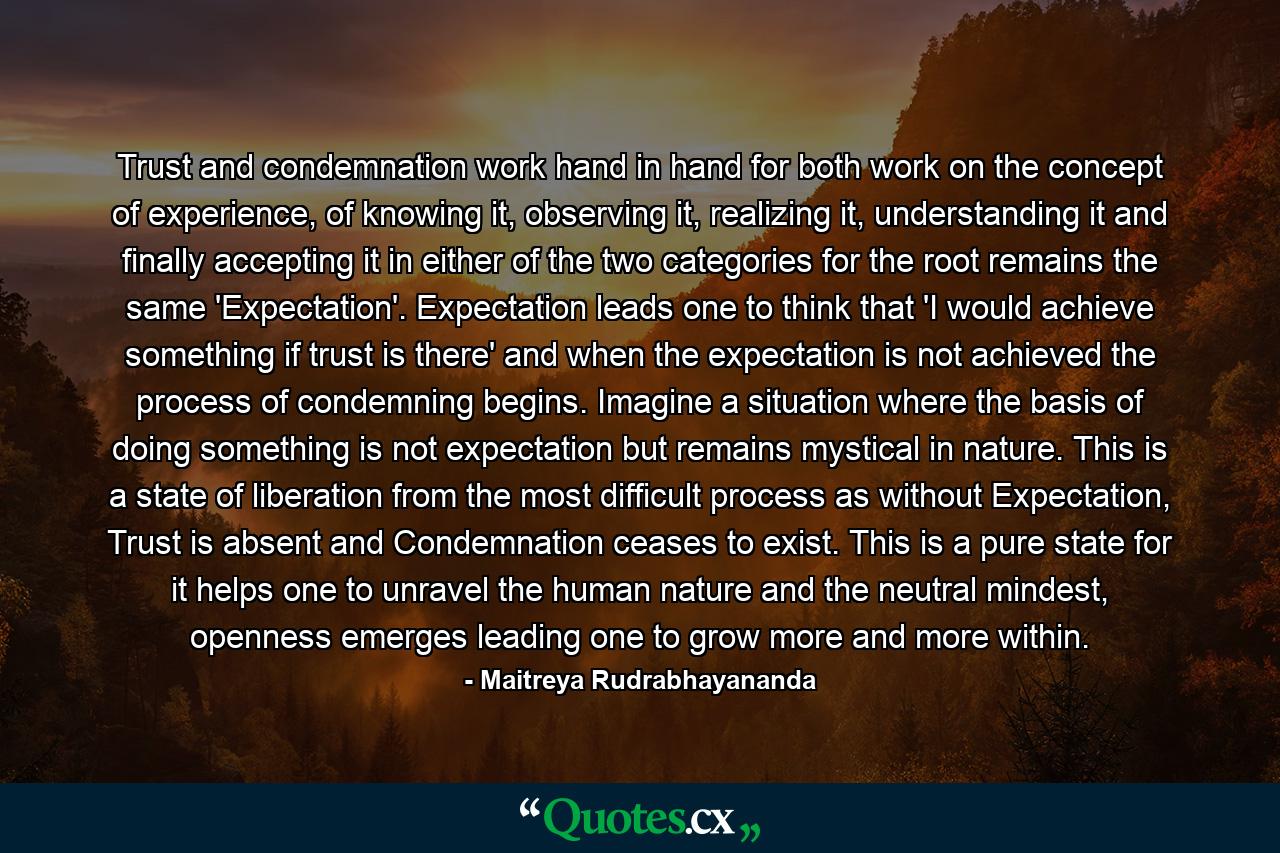 Trust and condemnation work hand in hand for both work on the concept of experience, of knowing it, observing it, realizing it, understanding it and finally accepting it in either of the two categories for the root remains the same 'Expectation'. Expectation leads one to think that 'I would achieve something if trust is there' and when the expectation is not achieved the process of condemning begins. Imagine a situation where the basis of doing something is not expectation but remains mystical in nature. This is a state of liberation from the most difficult process as without Expectation, Trust is absent and Condemnation ceases to exist. This is a pure state for it helps one to unravel the human nature and the neutral mindest, openness emerges leading one to grow more and more within. - Quote by Maitreya Rudrabhayananda