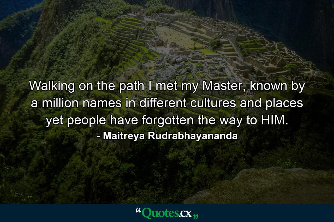 Walking on the path I met my Master, known by a million names in different cultures and places yet people have forgotten the way to HIM. - Quote by Maitreya Rudrabhayananda