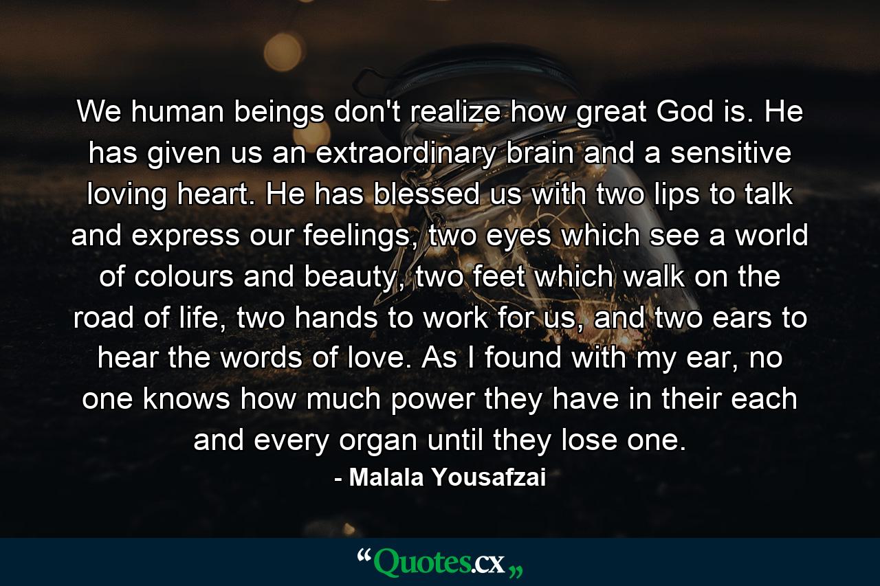 We human beings don't realize how great God is. He has given us an extraordinary brain and a sensitive loving heart. He has blessed us with two lips to talk and express our feelings, two eyes which see a world of colours and beauty, two feet which walk on the road of life, two hands to work for us, and two ears to hear the words of love. As I found with my ear, no one knows how much power they have in their each and every organ until they lose one. - Quote by Malala Yousafzai