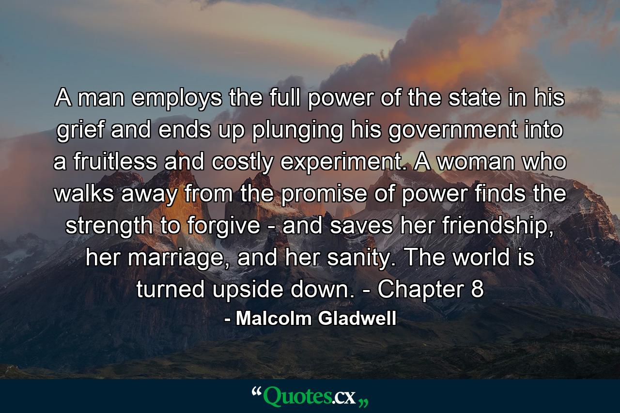 A man employs the full power of the state in his grief and ends up plunging his government into a fruitless and costly experiment. A woman who walks away from the promise of power finds the strength to forgive - and saves her friendship, her marriage, and her sanity. The world is turned upside down. - Chapter 8 - Quote by Malcolm Gladwell