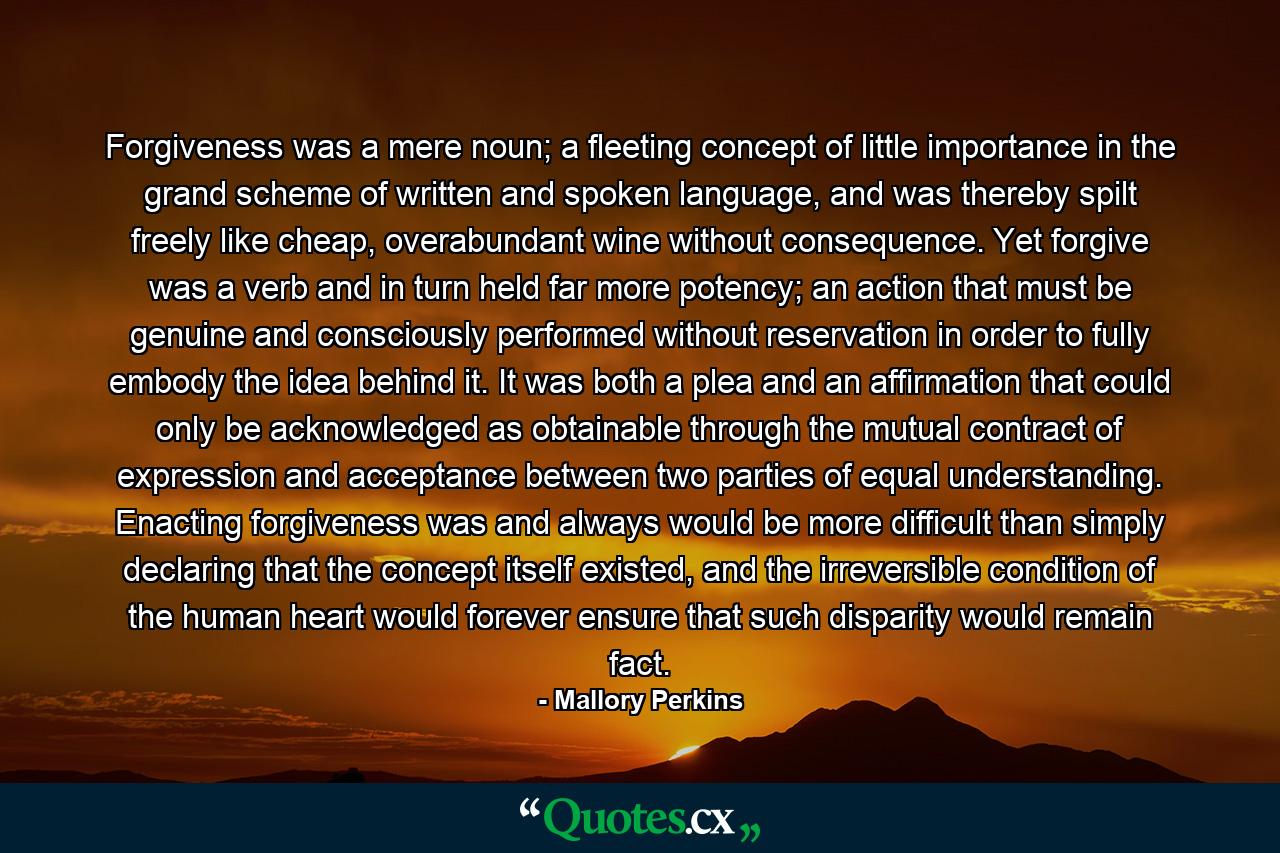 Forgiveness was a mere noun; a fleeting concept of little importance in the grand scheme of written and spoken language, and was thereby spilt freely like cheap, overabundant wine without consequence. Yet forgive was a verb and in turn held far more potency; an action that must be genuine and consciously performed without reservation in order to fully embody the idea behind it. It was both a plea and an affirmation that could only be acknowledged as obtainable through the mutual contract of expression and acceptance between two parties of equal understanding. Enacting forgiveness was and always would be more difficult than simply declaring that the concept itself existed, and the irreversible condition of the human heart would forever ensure that such disparity would remain fact. - Quote by Mallory Perkins