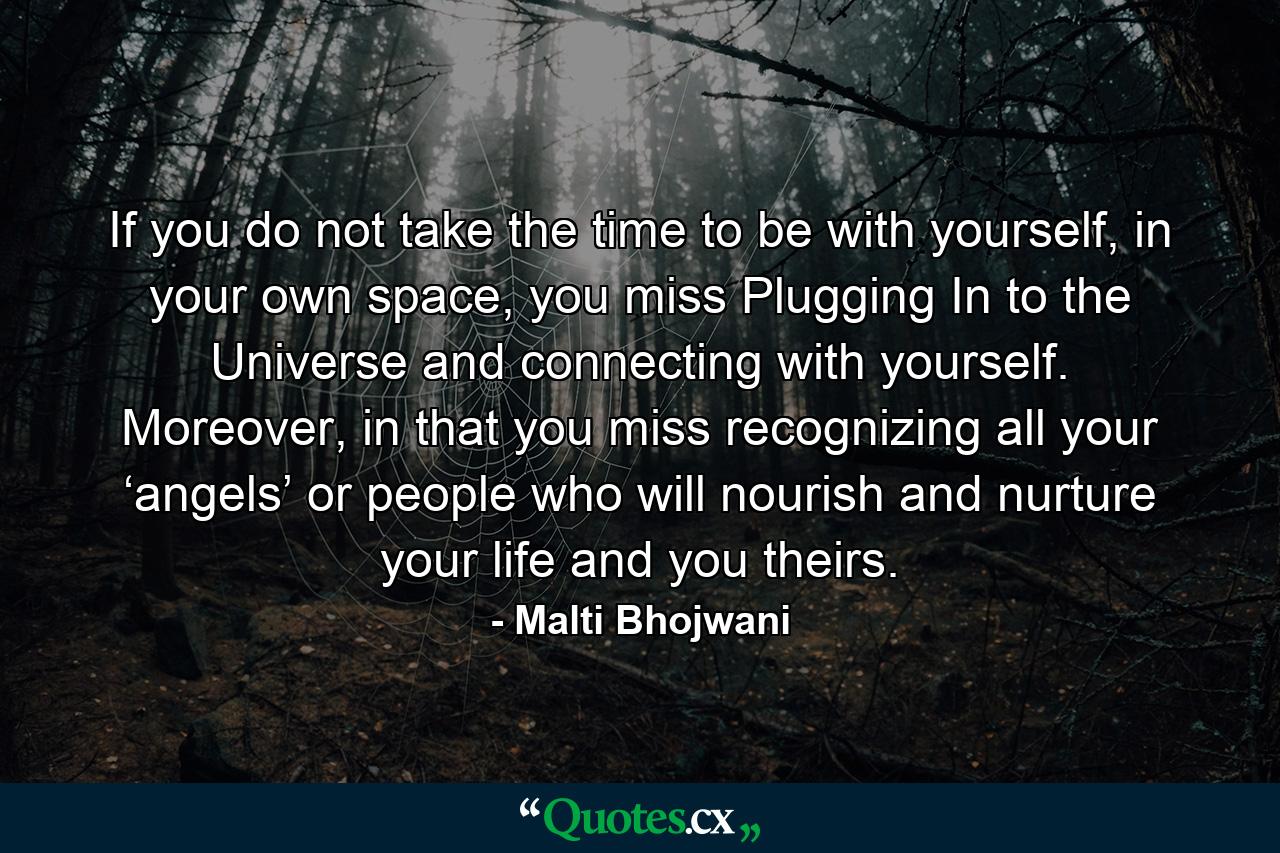 If you do not take the time to be with yourself, in your own space, you miss Plugging In to the Universe and connecting with yourself. Moreover, in that you miss recognizing all your ‘angels’ or people who will nourish and nurture your life and you theirs. - Quote by Malti Bhojwani