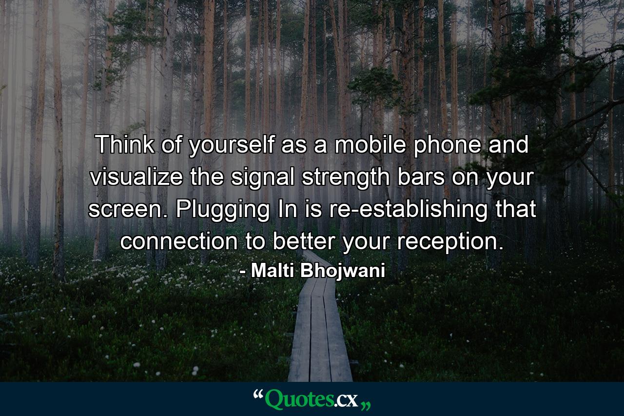 Think of yourself as a mobile phone and visualize the signal strength bars on your screen. Plugging In is re-establishing that connection to better your reception. - Quote by Malti Bhojwani