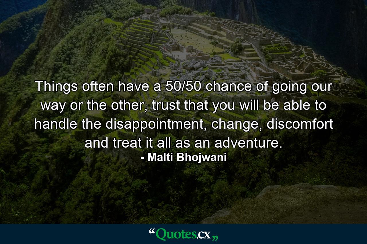 Things often have a 50/50 chance of going our way or the other, trust that you will be able to handle the disappointment, change, discomfort and treat it all as an adventure. - Quote by Malti Bhojwani