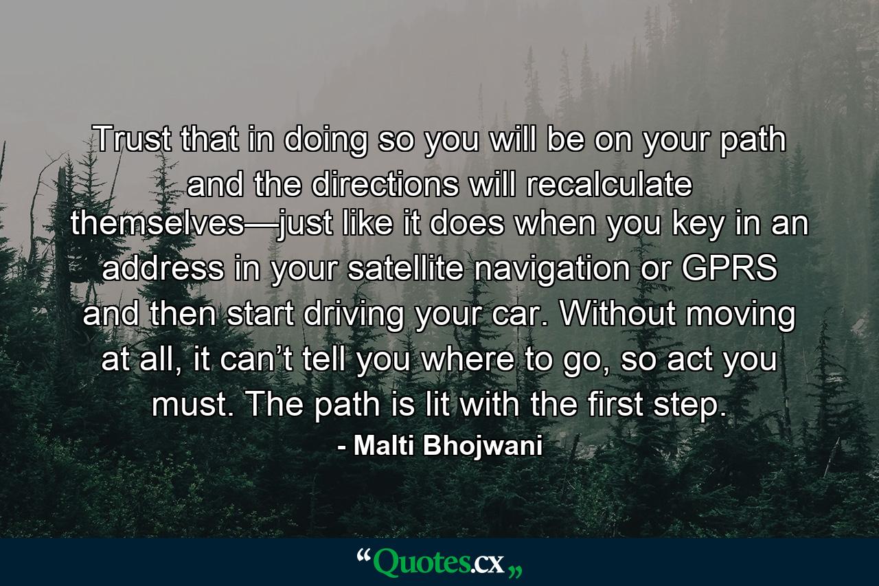 Trust that in doing so you will be on your path and the directions will recalculate themselves—just like it does when you key in an address in your satellite navigation or GPRS and then start driving your car. Without moving at all, it can’t tell you where to go, so act you must. The path is lit with the first step. - Quote by Malti Bhojwani