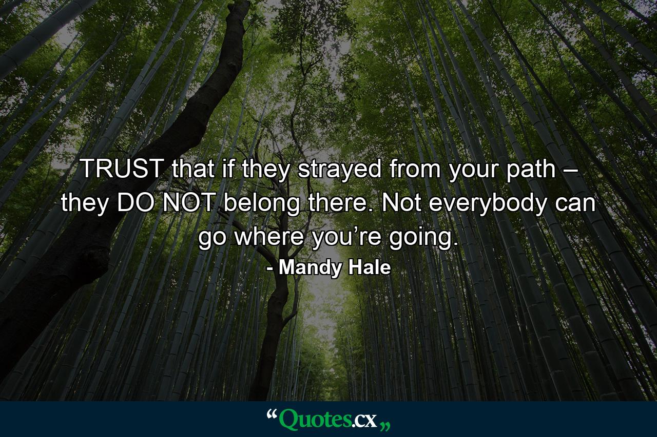 TRUST that if they strayed from your path – they DO NOT belong there. Not everybody can go where you’re going. - Quote by Mandy Hale