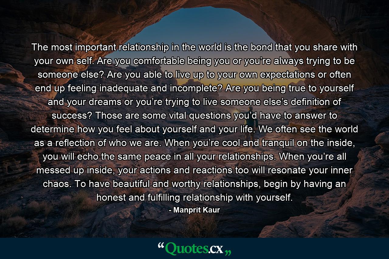 The most important relationship in the world is the bond that you share with your own self. Are you comfortable being you or you’re always trying to be someone else? Are you able to live up to your own expectations or often end up feeling inadequate and incomplete? Are you being true to yourself and your dreams or you’re trying to live someone else’s definition of success? Those are some vital questions you’d have to answer to determine how you feel about yourself and your life. We often see the world as a reflection of who we are. When you’re cool and tranquil on the inside, you will echo the same peace in all your relationships. When you’re all messed up inside, your actions and reactions too will resonate your inner chaos. To have beautiful and worthy relationships, begin by having an honest and fulfilling relationship with yourself. - Quote by Manprit Kaur