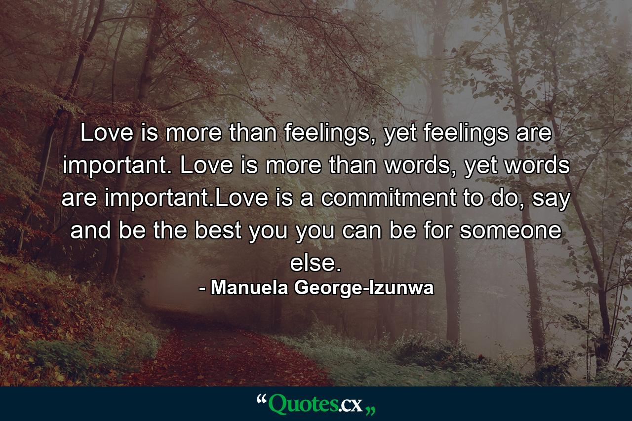 Love is more than feelings, yet feelings are important. Love is more than words, yet words are important.Love is a commitment to do, say and be the best you you can be for someone else. - Quote by Manuela George-Izunwa