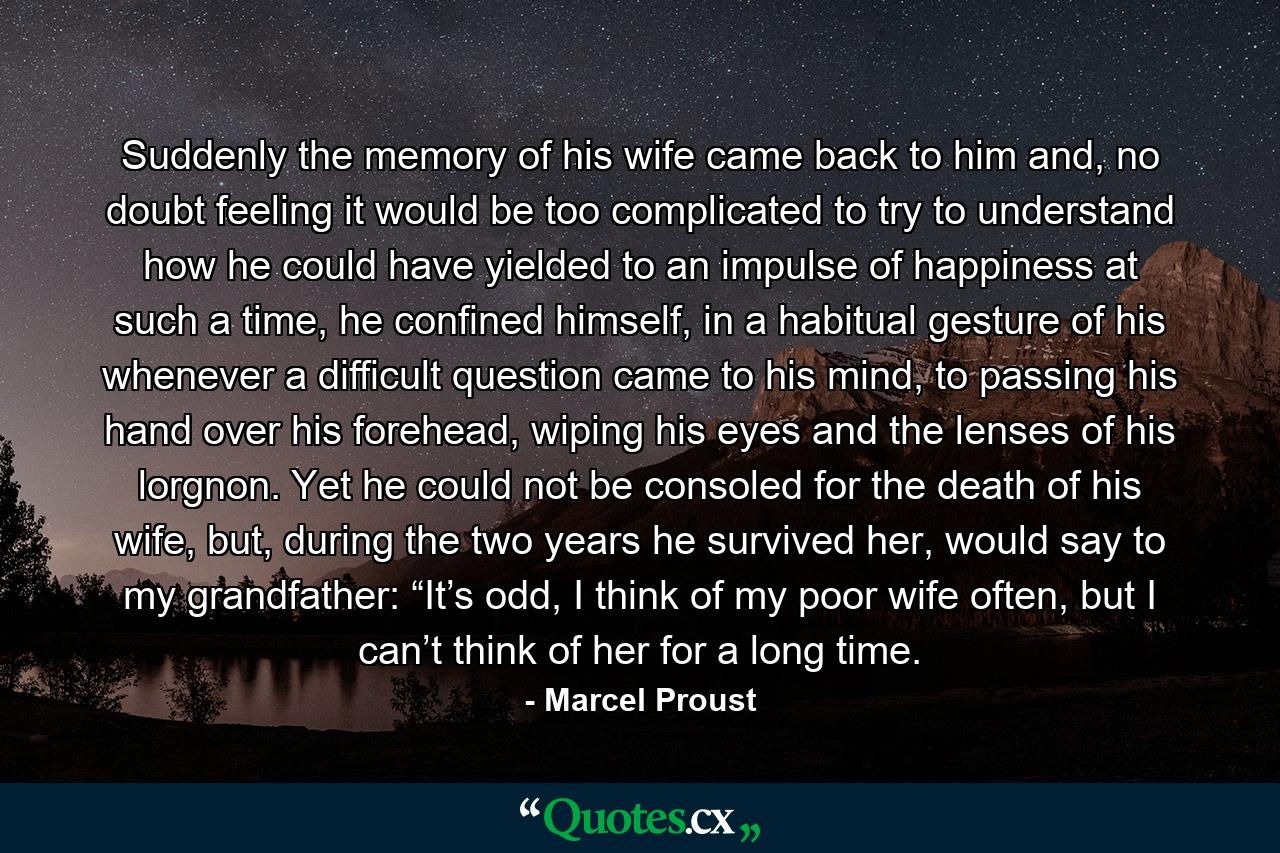 Suddenly the memory of his wife came back to him and, no doubt feeling it would be too complicated to try to understand how he could have yielded to an impulse of happiness at such a time, he confined himself, in a habitual gesture of his whenever a difficult question came to his mind, to passing his hand over his forehead, wiping his eyes and the lenses of his lorgnon. Yet he could not be consoled for the death of his wife, but, during the two years he survived her, would say to my grandfather: “It’s odd, I think of my poor wife often, but I can’t think of her for a long time. - Quote by Marcel Proust