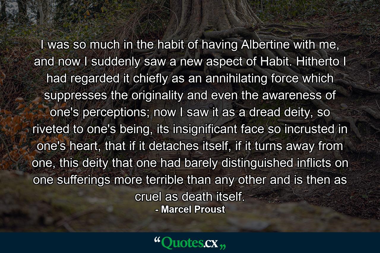 I was so much in the habit of having Albertine with me, and now I suddenly saw a new aspect of Habit. Hitherto I had regarded it chiefly as an annihilating force which suppresses the originality and even the awareness of one's perceptions; now I saw it as a dread deity, so riveted to one's being, its insignificant face so incrusted in one's heart, that if it detaches itself, if it turns away from one, this deity that one had barely distinguished inflicts on one sufferings more terrible than any other and is then as cruel as death itself. - Quote by Marcel Proust