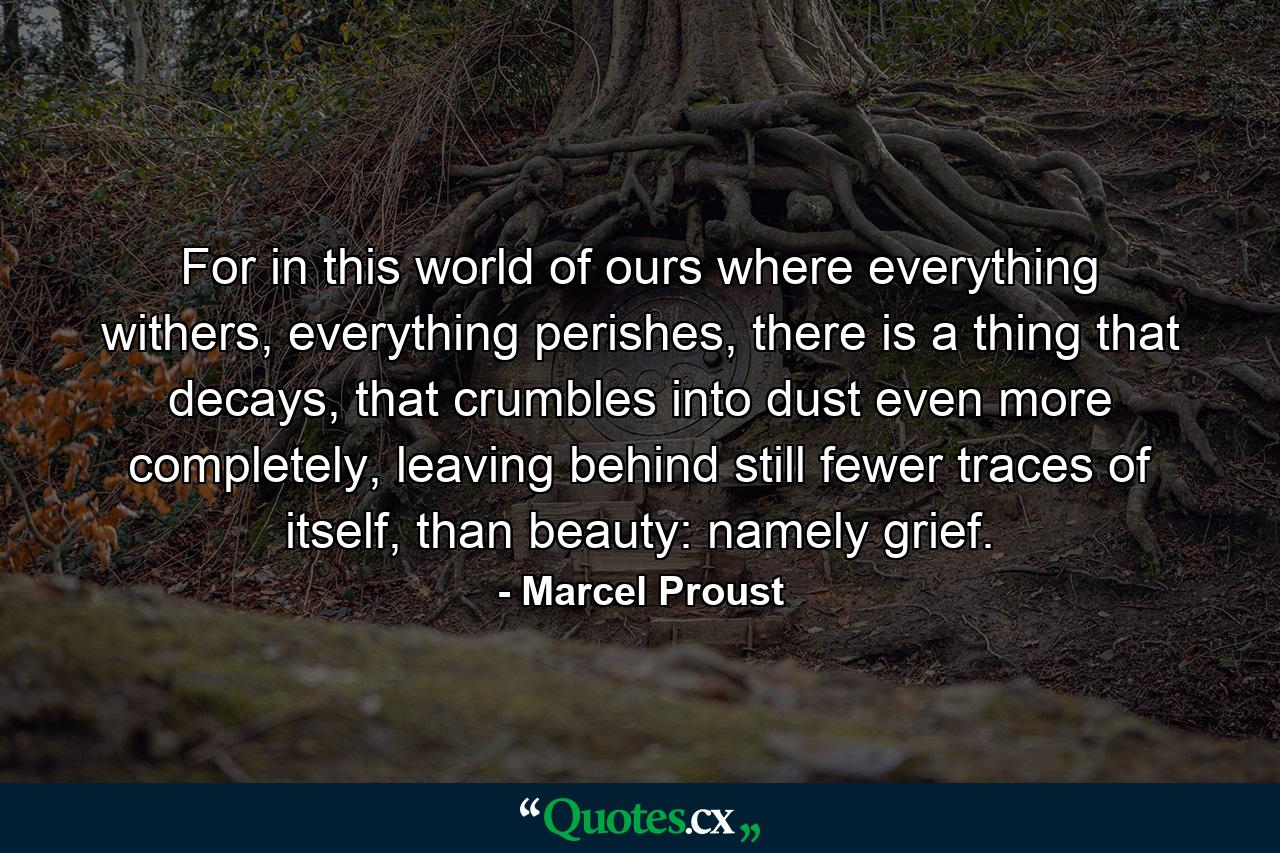 For in this world of ours where everything withers, everything perishes, there is a thing that decays, that crumbles into dust even more completely, leaving behind still fewer traces of itself, than beauty: namely grief. - Quote by Marcel Proust