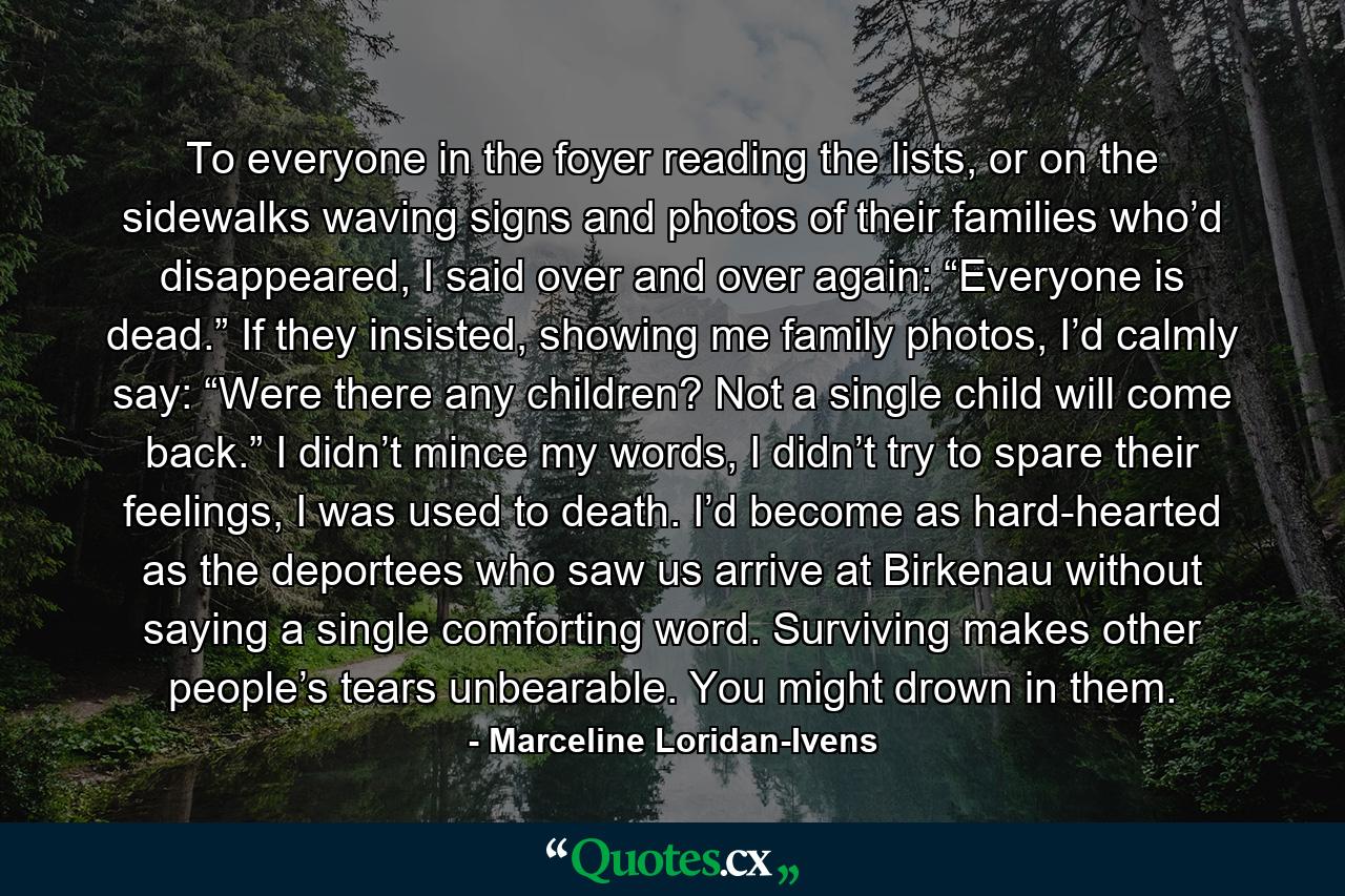 To everyone in the foyer reading the lists, or on the sidewalks waving signs and photos of their families who’d disappeared, I said over and over again: “Everyone is dead.” If they insisted, showing me family photos, I’d calmly say: “Were there any children? Not a single child will come back.” I didn’t mince my words, I didn’t try to spare their feelings, I was used to death. I’d become as hard-hearted as the deportees who saw us arrive at Birkenau without saying a single comforting word. Surviving makes other people’s tears unbearable. You might drown in them. - Quote by Marceline Loridan-Ivens