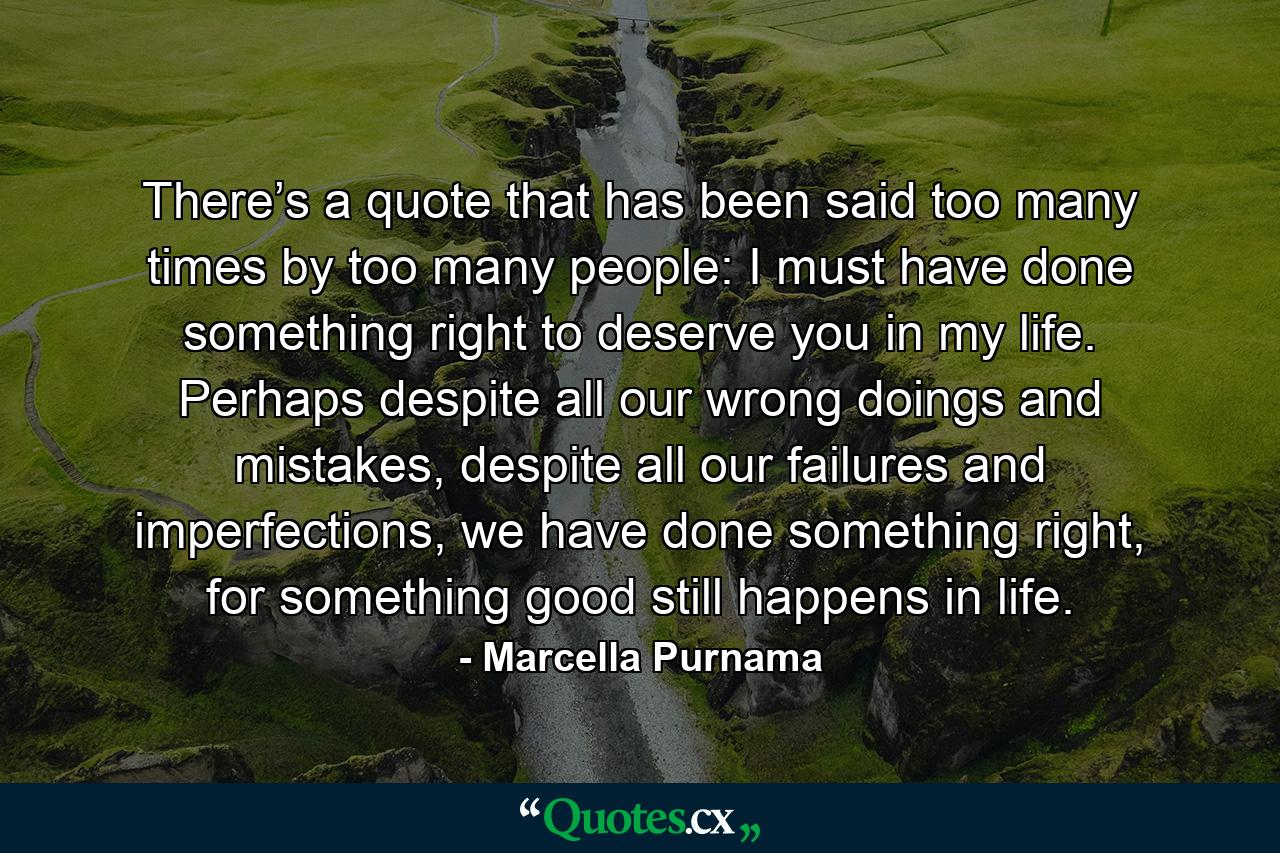 There’s a quote that has been said too many times by too many people: I must have done something right to deserve you in my life. Perhaps despite all our wrong doings and mistakes, despite all our failures and imperfections, we have done something right, for something good still happens in life. - Quote by Marcella Purnama