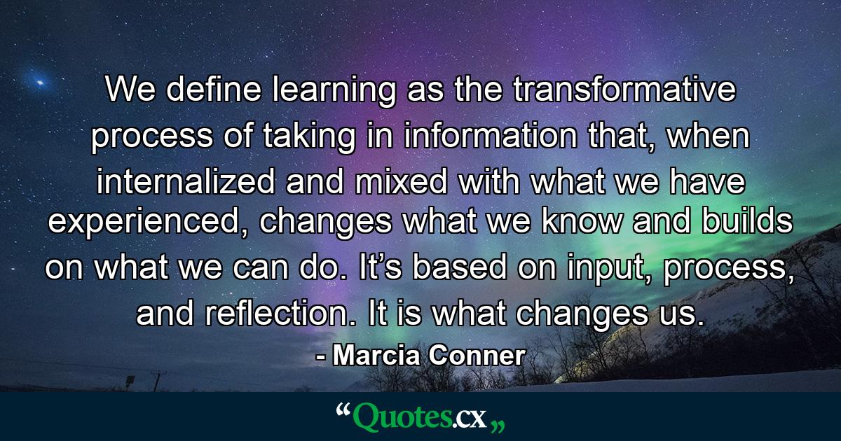 We define learning as the transformative process of taking in information that, when internalized and mixed with what we have experienced, changes what we know and builds on what we can do. It’s based on input, process, and reflection. It is what changes us. - Quote by Marcia Conner