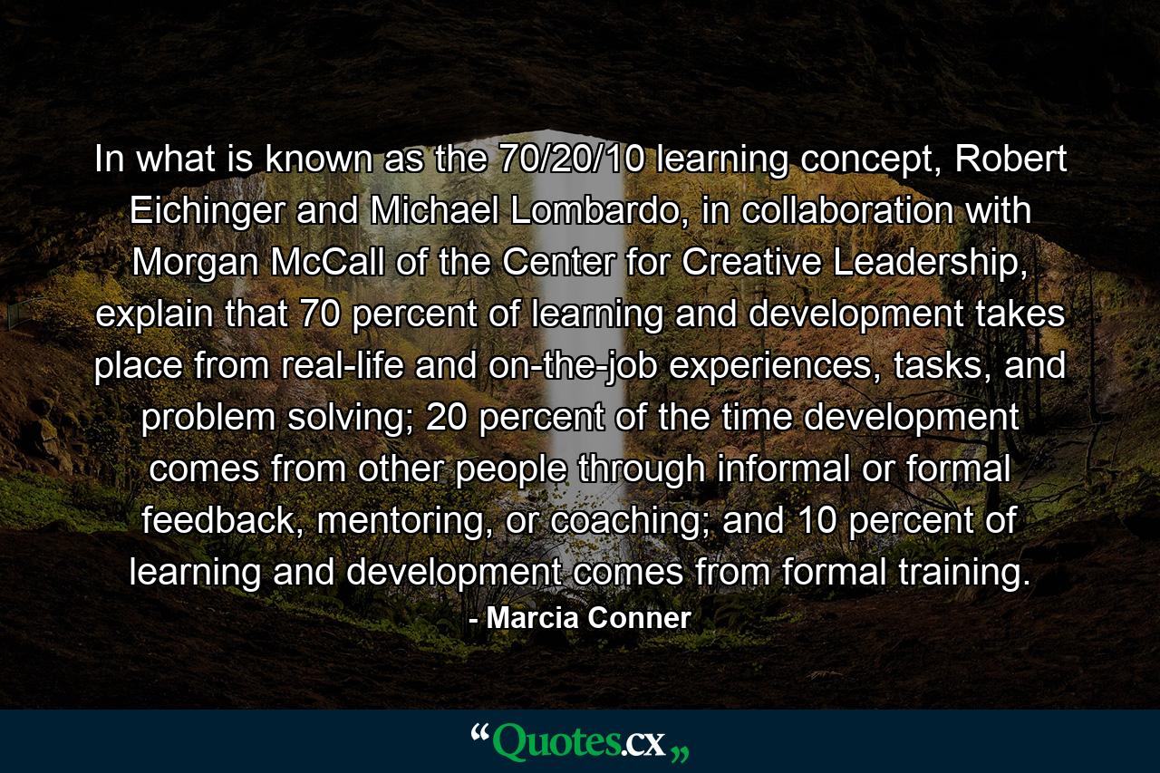 In what is known as the 70/20/10 learning concept, Robert Eichinger and Michael Lombardo, in collaboration with Morgan McCall of the Center for Creative Leadership, explain that 70 percent of learning and development takes place from real-life and on-the-job experiences, tasks, and problem solving; 20 percent of the time development comes from other people through informal or formal feedback, mentoring, or coaching; and 10 percent of learning and development comes from formal training. - Quote by Marcia Conner