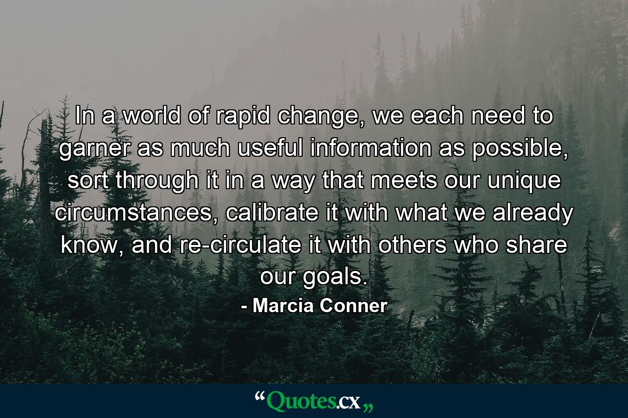 In a world of rapid change, we each need to garner as much useful information as possible, sort through it in a way that meets our unique circumstances, calibrate it with what we already know, and re-circulate it with others who share our goals. - Quote by Marcia Conner