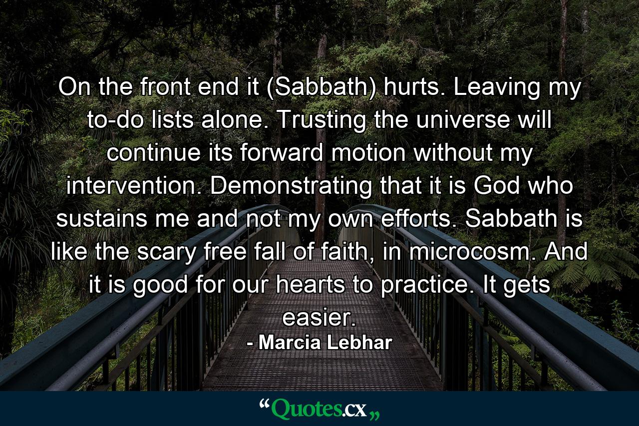 On the front end it (Sabbath) hurts. Leaving my to-do lists alone. Trusting the universe will continue its forward motion without my intervention. Demonstrating that it is God who sustains me and not my own efforts. Sabbath is like the scary free fall of faith, in microcosm. And it is good for our hearts to practice. It gets easier. - Quote by Marcia Lebhar