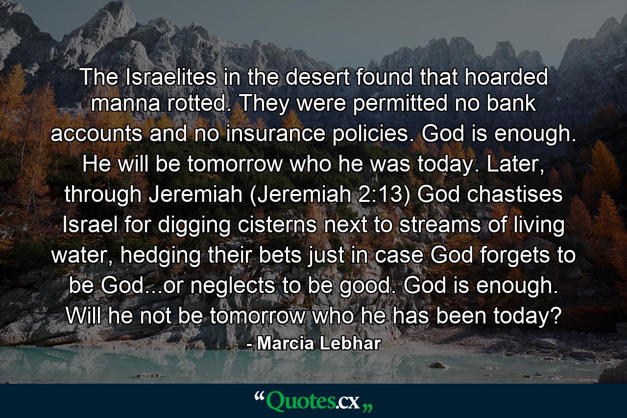 The Israelites in the desert found that hoarded manna rotted. They were permitted no bank accounts and no insurance policies. God is enough. He will be tomorrow who he was today. Later, through Jeremiah (Jeremiah 2:13) God chastises Israel for digging cisterns next to streams of living water, hedging their bets just in case God forgets to be God...or neglects to be good. God is enough. Will he not be tomorrow who he has been today? - Quote by Marcia Lebhar