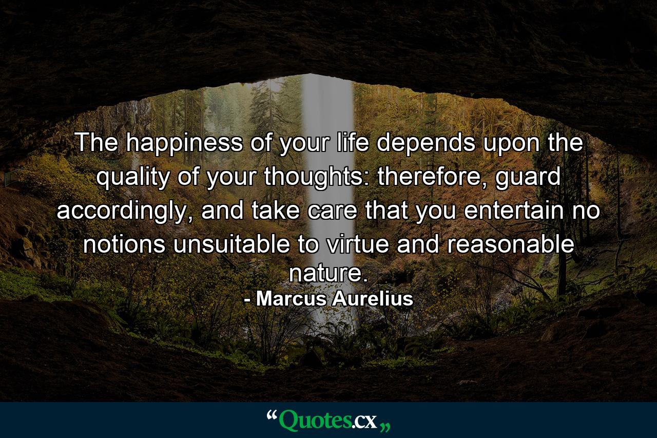 The happiness of your life depends upon the quality of your thoughts: therefore, guard accordingly, and take care that you entertain no notions unsuitable to virtue and reasonable nature. - Quote by Marcus Aurelius