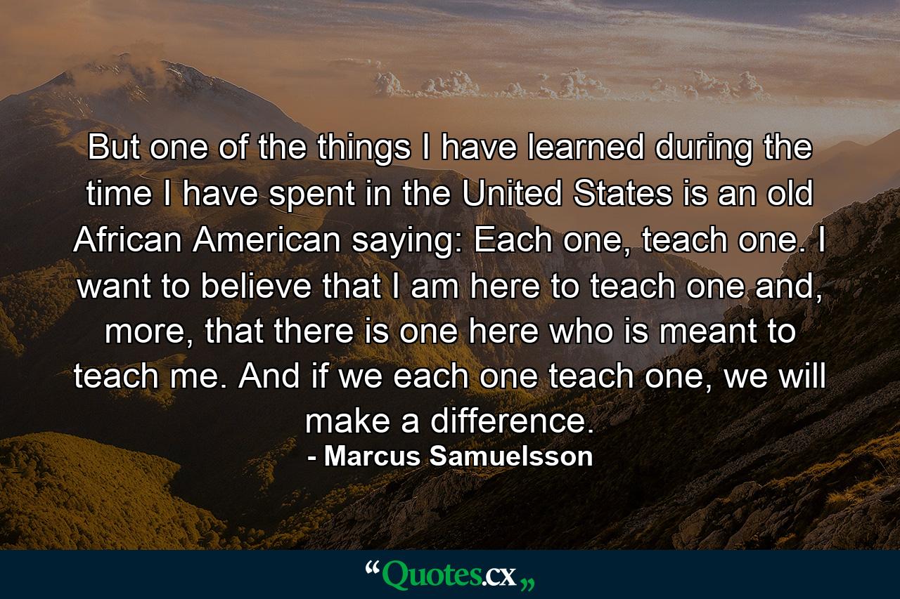 But one of the things I have learned during the time I have spent in the United States is an old African American saying: Each one, teach one. I want to believe that I am here to teach one and, more, that there is one here who is meant to teach me. And if we each one teach one, we will make a difference. - Quote by Marcus Samuelsson