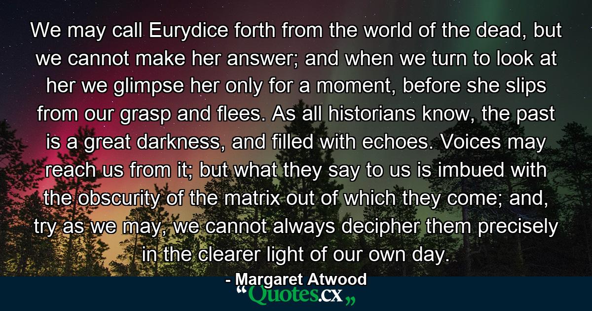 We may call Eurydice forth from the world of the dead, but we cannot make her answer; and when we turn to look at her we glimpse her only for a moment, before she slips from our grasp and flees. As all historians know, the past is a great darkness, and filled with echoes. Voices may reach us from it; but what they say to us is imbued with the obscurity of the matrix out of which they come; and, try as we may, we cannot always decipher them precisely in the clearer light of our own day. - Quote by Margaret Atwood