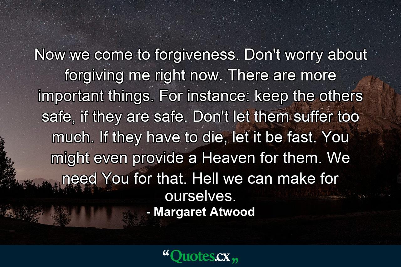 Now we come to forgiveness. Don't worry about forgiving me right now. There are more important things. For instance: keep the others safe, if they are safe. Don't let them suffer too much. If they have to die, let it be fast. You might even provide a Heaven for them. We need You for that. Hell we can make for ourselves. - Quote by Margaret Atwood