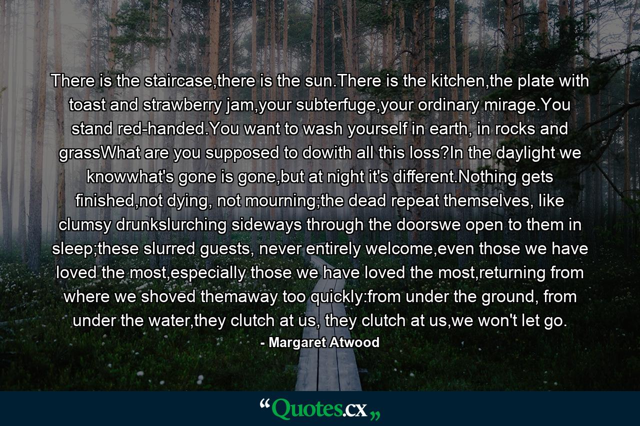 There is the staircase,there is the sun.There is the kitchen,the plate with toast and strawberry jam,your subterfuge,your ordinary mirage.You stand red-handed.You want to wash yourself in earth, in rocks and grassWhat are you supposed to dowith all this loss?In the daylight we knowwhat's gone is gone,but at night it's different.Nothing gets finished,not dying, not mourning;the dead repeat themselves, like clumsy drunkslurching sideways through the doorswe open to them in sleep;these slurred guests, never entirely welcome,even those we have loved the most,especially those we have loved the most,returning from where we shoved themaway too quickly:from under the ground, from under the water,they clutch at us, they clutch at us,we won't let go. - Quote by Margaret Atwood