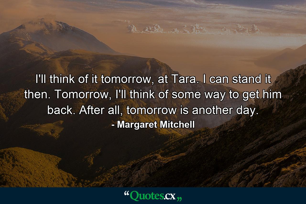 I'll think of it tomorrow, at Tara. I can stand it then. Tomorrow, I'll think of some way to get him back. After all, tomorrow is another day. - Quote by Margaret Mitchell