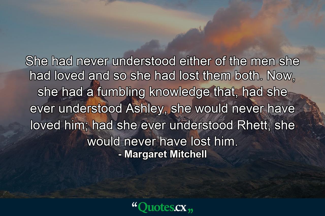 She had never understood either of the men she had loved and so she had lost them both. Now, she had a fumbling knowledge that, had she ever understood Ashley, she would never have loved him; had she ever understood Rhett, she would never have lost him. - Quote by Margaret Mitchell